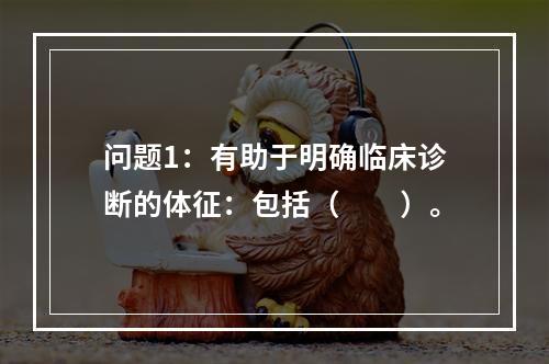 问题1：有助于明确临床诊断的体征：包括（　　）。