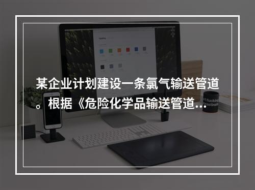 某企业计划建设一条氯气输送管道。根据《危险化学品输送管道安