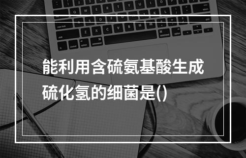 能利用含硫氨基酸生成硫化氢的细菌是()