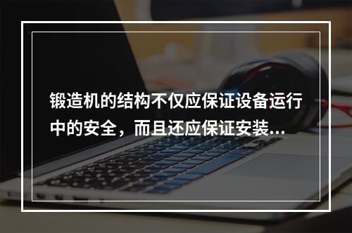 锻造机的结构不仅应保证设备运行中的安全，而且还应保证安装、拆