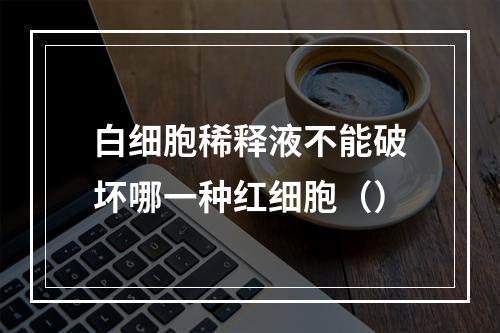 白细胞稀释液不能破坏哪一种红细胞（）