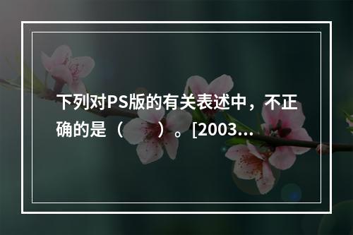 下列对PS版的有关表述中，不正确的是（　　）。[2003年