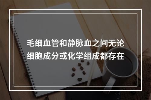 毛细血管和静脉血之间无论细胞成分或化学组成都存在