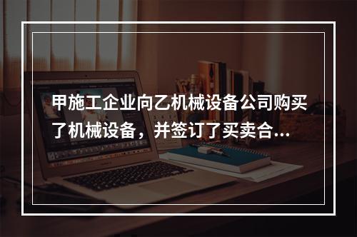 甲施工企业向乙机械设备公司购买了机械设备，并签订了买卖合同，