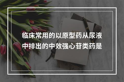 临床常用的以原型药从尿液中排出的中效强心苷类药是