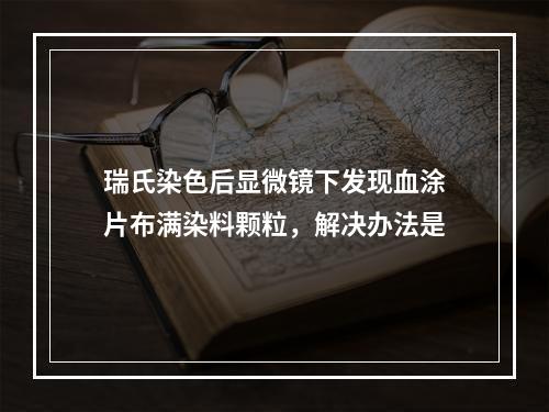 瑞氏染色后显微镜下发现血涂片布满染料颗粒，解决办法是