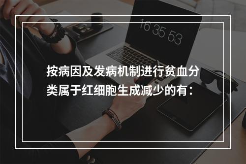 按病因及发病机制进行贫血分类属于红细胞生成减少的有：