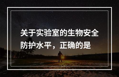 关于实验室的生物安全防护水平，正确的是