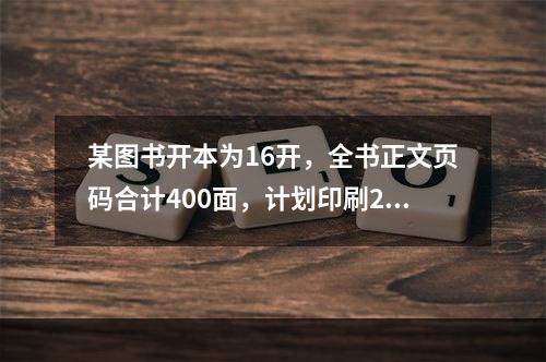 某图书开本为16开，全书正文页码合计400面，计划印刷20