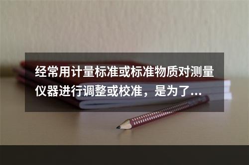 经常用计量标准或标准物质对测量仪器进行调整或校准，是为了尽可