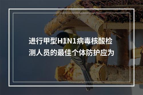 进行甲型H1N1病毒核酸检测人员的最佳个体防护应为