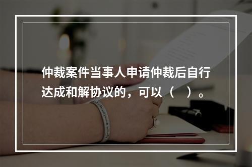 仲裁案件当事人申请仲裁后自行达成和解协议的，可以（　）。