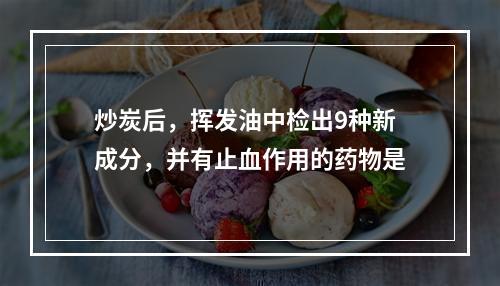 炒炭后，挥发油中检出9种新成分，并有止血作用的药物是