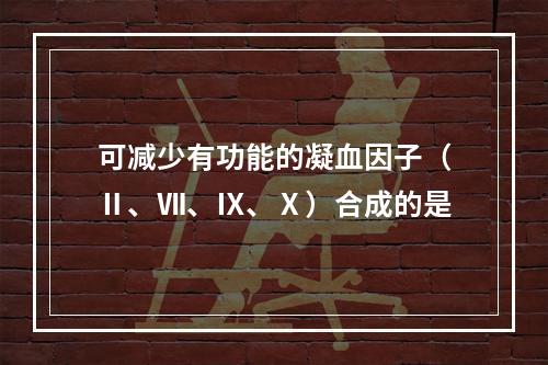 可减少有功能的凝血因子（Ⅱ、Ⅶ、Ⅸ、Ⅹ）合成的是