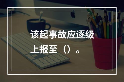 该起事故应逐级上报至（）。