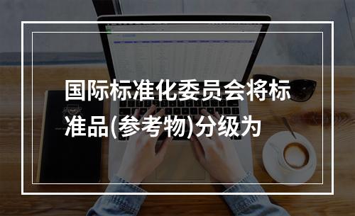 国际标准化委员会将标准品(参考物)分级为