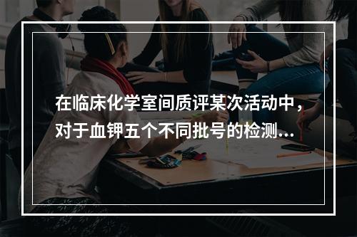 在临床化学室间质评某次活动中，对于血钾五个不同批号的检测结果