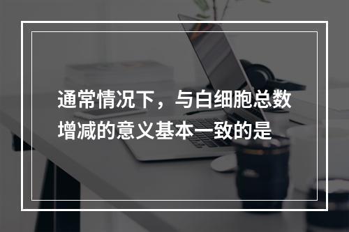 通常情况下，与白细胞总数增减的意义基本一致的是