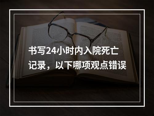 书写24小时内入院死亡记录，以下哪项观点错误