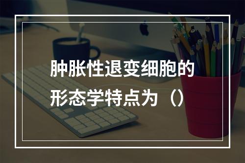 肿胀性退变细胞的形态学特点为（）