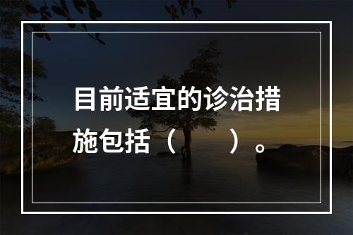 目前适宜的诊治措施包括（　　）。