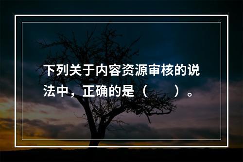 下列关于内容资源审核的说法中，正确的是（　　）。