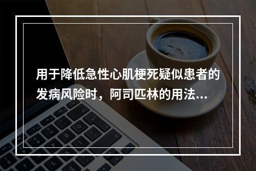 用于降低急性心肌梗死疑似患者的发病风险时，阿司匹林的用法用量