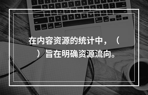 在内容资源的统计中，（　　）旨在明确资源流向。