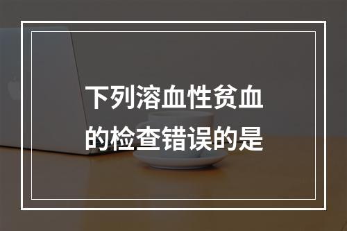 下列溶血性贫血的检查错误的是