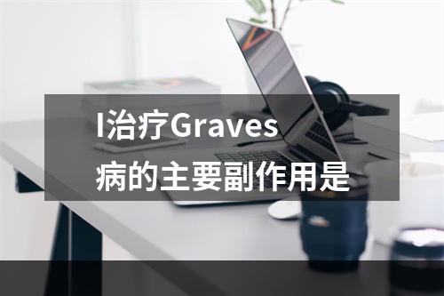 I治疗Graves病的主要副作用是