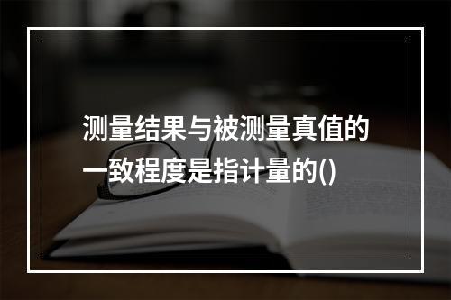 测量结果与被测量真值的一致程度是指计量的()