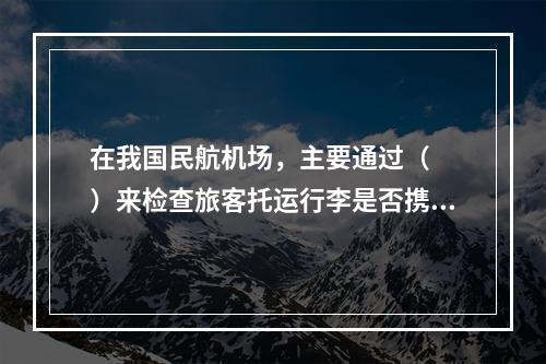 在我国民航机场，主要通过（　　）来检查旅客托运行李是否携带有