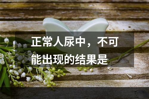 正常人尿中，不可能出现的结果是