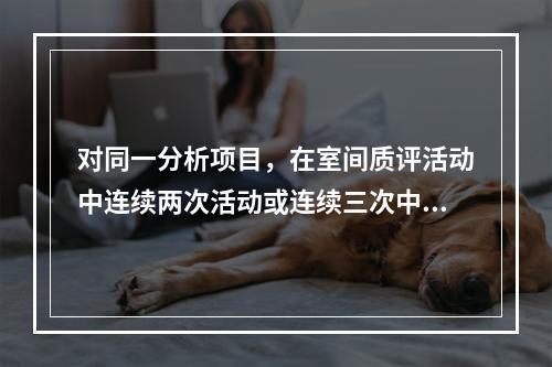 对同一分析项目，在室间质评活动中连续两次活动或连续三次中的两