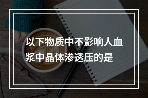 以下物质中不影响人血浆中晶体渗透压的是