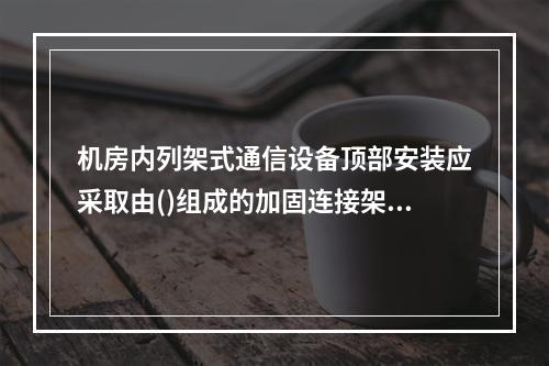 机房内列架式通信设备顶部安装应采取由()组成的加固连接架。