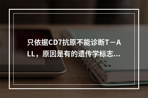 只依据CD7抗原不能诊断T－ALL，原因是有的遗传学标志有