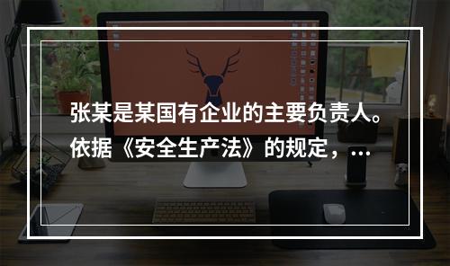 张某是某国有企业的主要负责人。依据《安全生产法》的规定，下