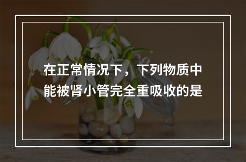 在正常情况下，下列物质中能被肾小管完全重吸收的是