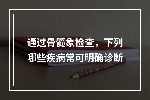 通过骨髓象检查，下列哪些疾病常可明确诊断