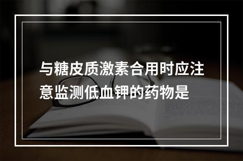 与糖皮质激素合用时应注意监测低血钾的药物是