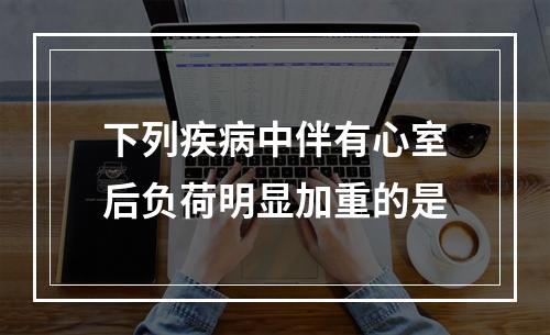 下列疾病中伴有心室后负荷明显加重的是