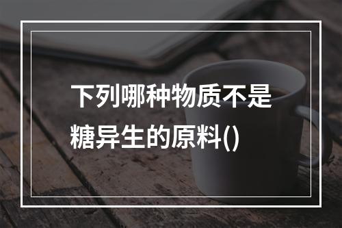 下列哪种物质不是糖异生的原料()