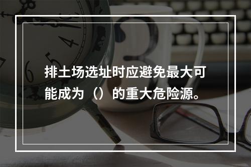 排土场选址时应避免最大可能成为（）的重大危险源。