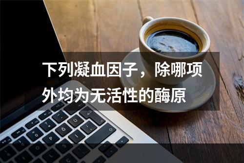 下列凝血因子，除哪项外均为无活性的酶原