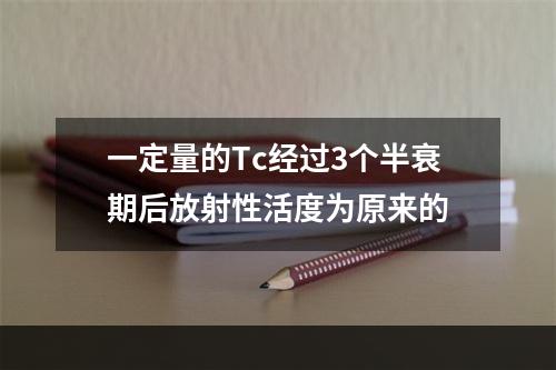 一定量的Tc经过3个半衰期后放射性活度为原来的