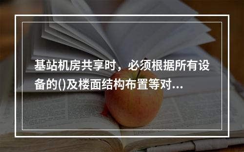 基站机房共享时，必须根据所有设备的()及楼面结构布置等对机房