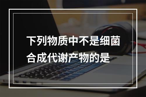 下列物质中不是细菌合成代谢产物的是