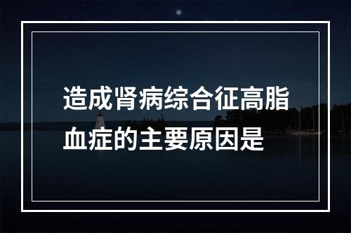 造成肾病综合征高脂血症的主要原因是