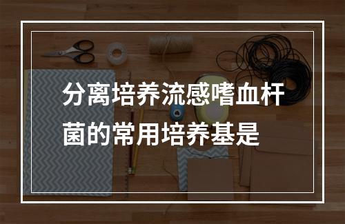 分离培养流感嗜血杆菌的常用培养基是